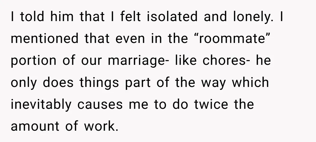 I told him that I felt isolated and lonely. I mentioned that even in the “roommate” portion of our marriage- like chores- he only does things part of the way...