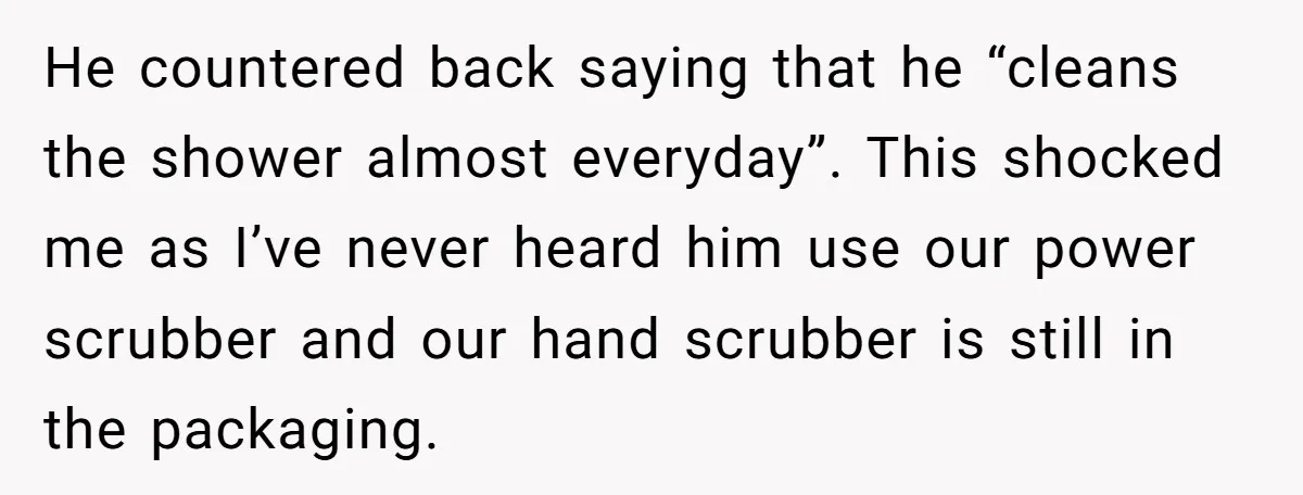 He countered back saying that he “cleans the shower almost everyday”. This shocked me as I’ve never heard him use our power scrubber and our hand scrubber is still in...