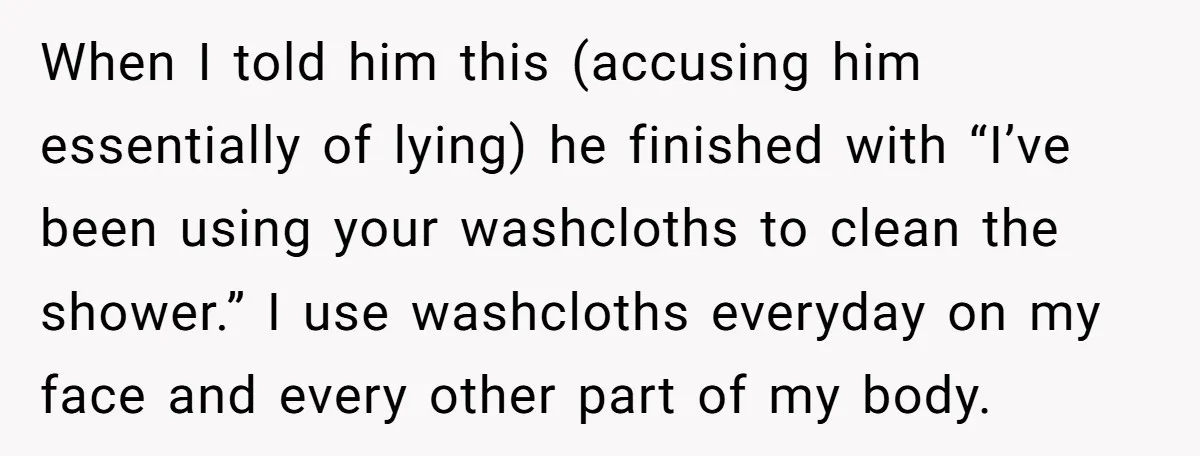 When I told him this (accusing him essentially of lying) he finished with “I’ve been using your washcloths to clean the shower.” I use washcloths everyday on my face and...