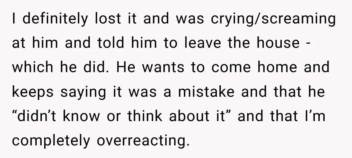 I definitely lost it and was crying/screaming at him and told him to leave the house - which he did. He wants to come home and keeps saying it was...