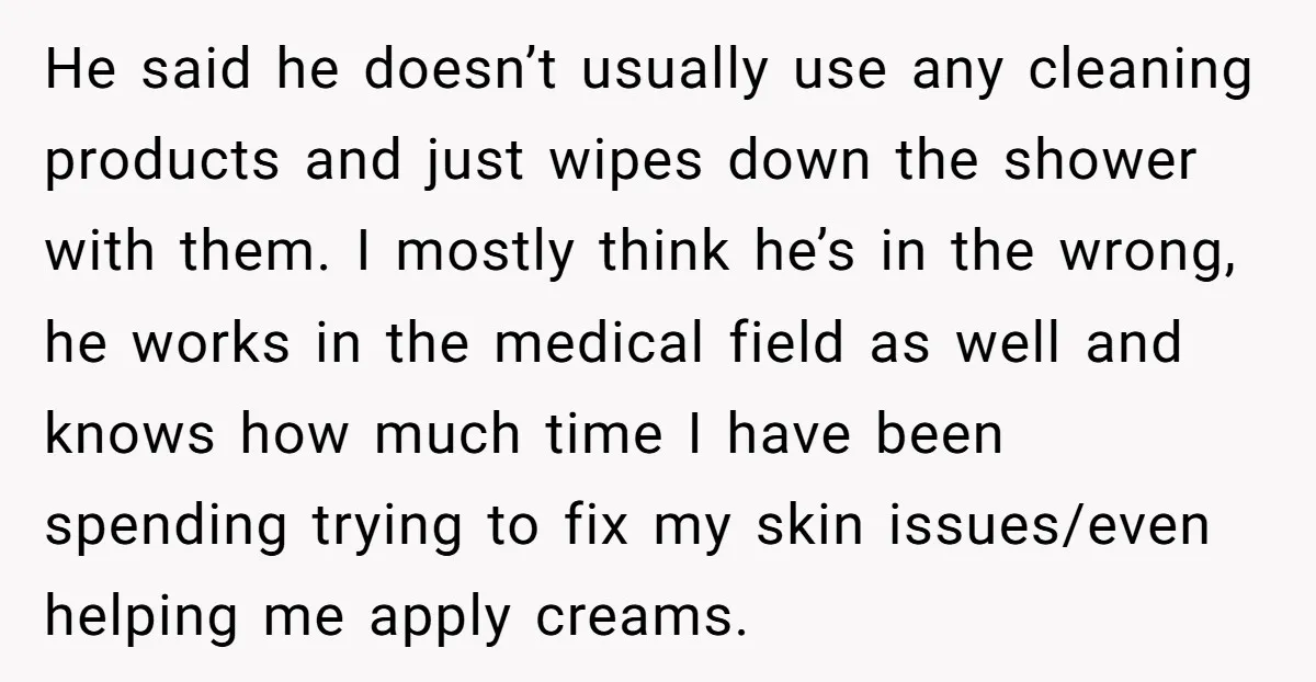 He said he doesn’t usually use any cleaning products and just wipes down the shower with them. I mostly think he’s in the wrong, he works in the medical field...