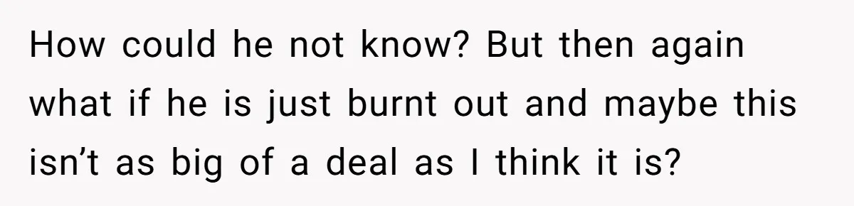 How could he not know? But then again what if he is just burnt out and maybe this isn’t as big of a deal as I think it is?