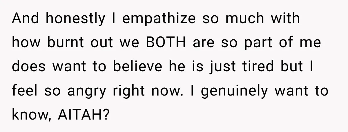 And honestly I empathize so much with how burnt out we BOTH are so part of me does want to believe he is just tired but I feel so angry...