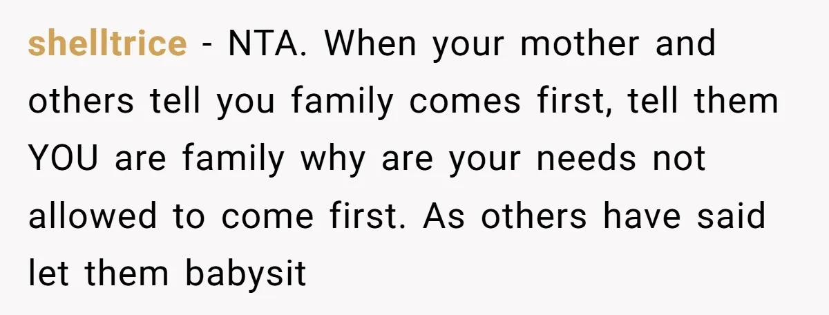 shelltrice − NTA. When your mother and others tell you family comes first, tell them YOU are family why are your needs not allowed to come first. As others have...
