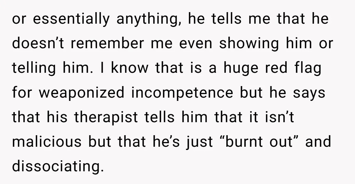 or essentially anything, he tells me that he doesn’t remember me even showing him or telling him. I know that is a huge red flag for weaponized incompetence but he...