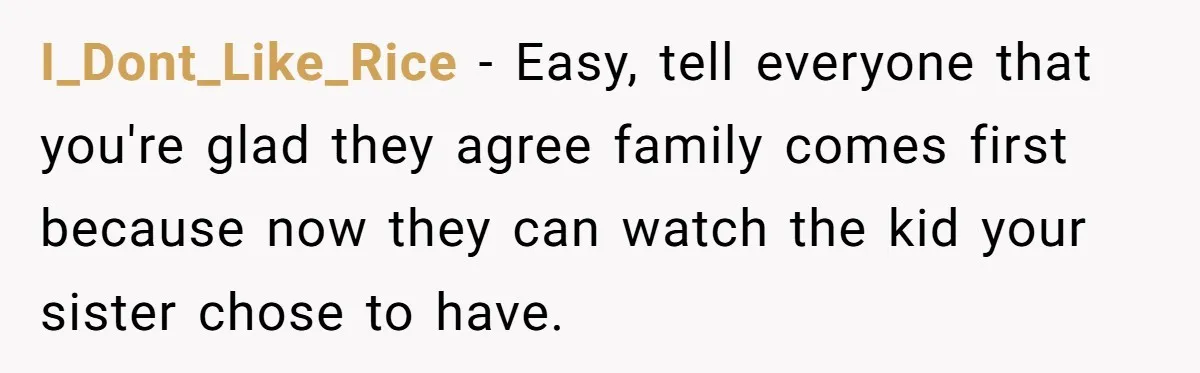 I_Dont_Like_Rice − Easy, tell everyone that you're glad they agree family comes first because now they can watch the kid your sister chose to have.