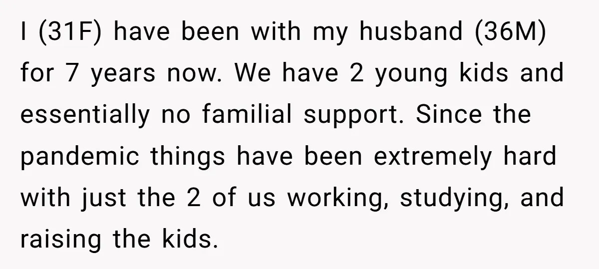 I (31F) have been with my husband (36M) for 7 years now. We have 2 young kids and essentially no familial support. Since the pandemic things have been extremely hard...