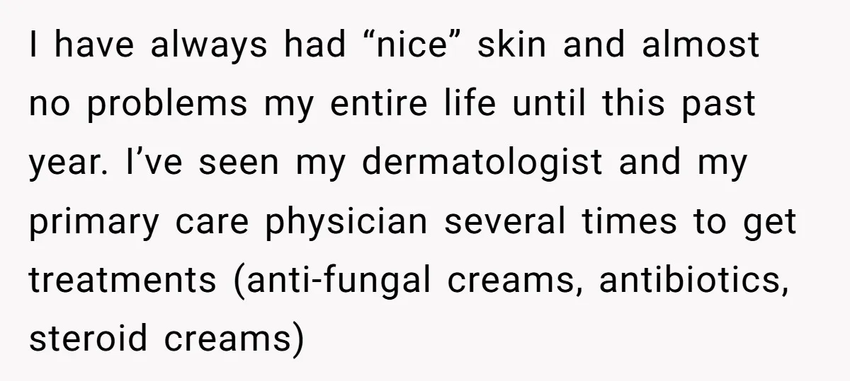 I have always had “nice” skin and almost no problems my entire life until this past year. I’ve seen my dermatologist and my primary care physician several times to get...