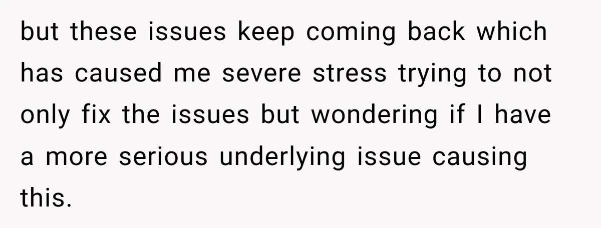 but these issues keep coming back which has caused me severe stress trying to not only fix the issues but wondering if I have a more serious underlying issue causing...
