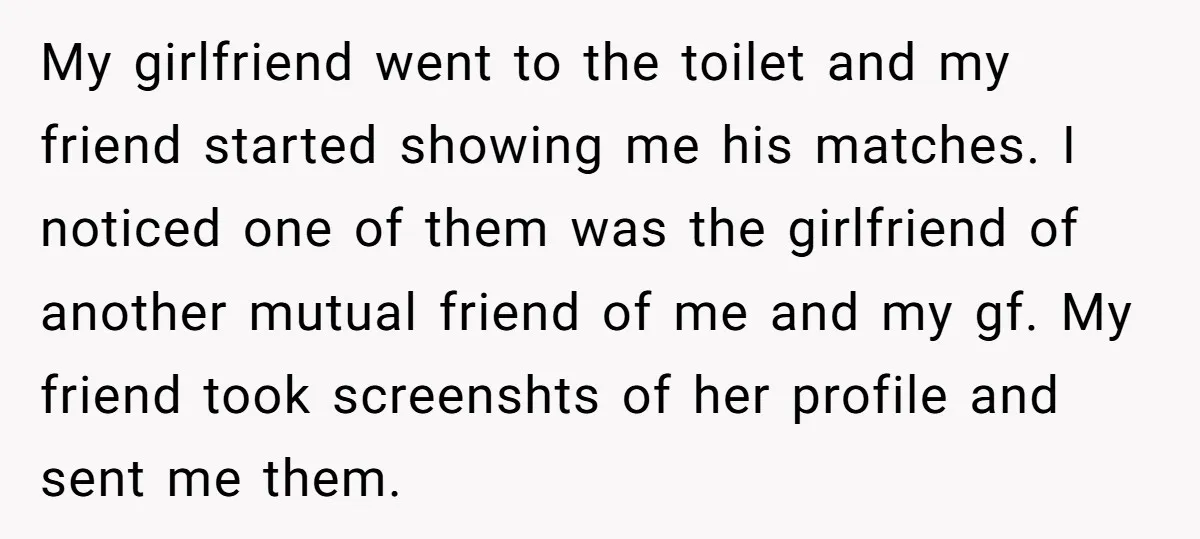 My girlfriend went to the toilet and my friend started showing me his matches. I noticed one of them was the girlfriend of another mutual friend of me and my...