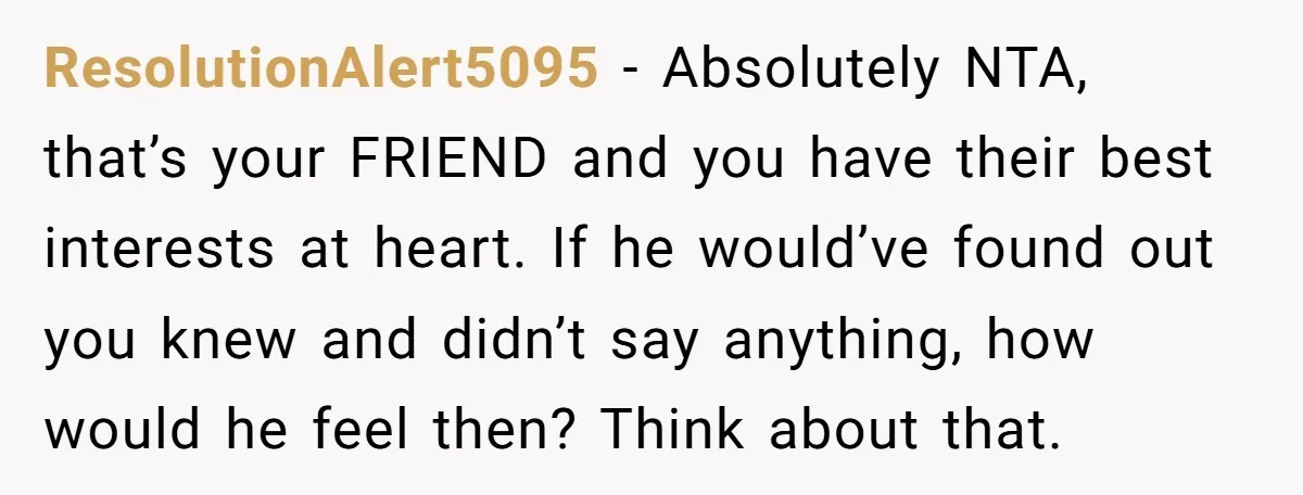 ResolutionAlert5095 − Absolutely NTA, that’s your FRIEND and you have their best interests at heart. If he would’ve found out you knew and didn’t say anything, how would he feel...