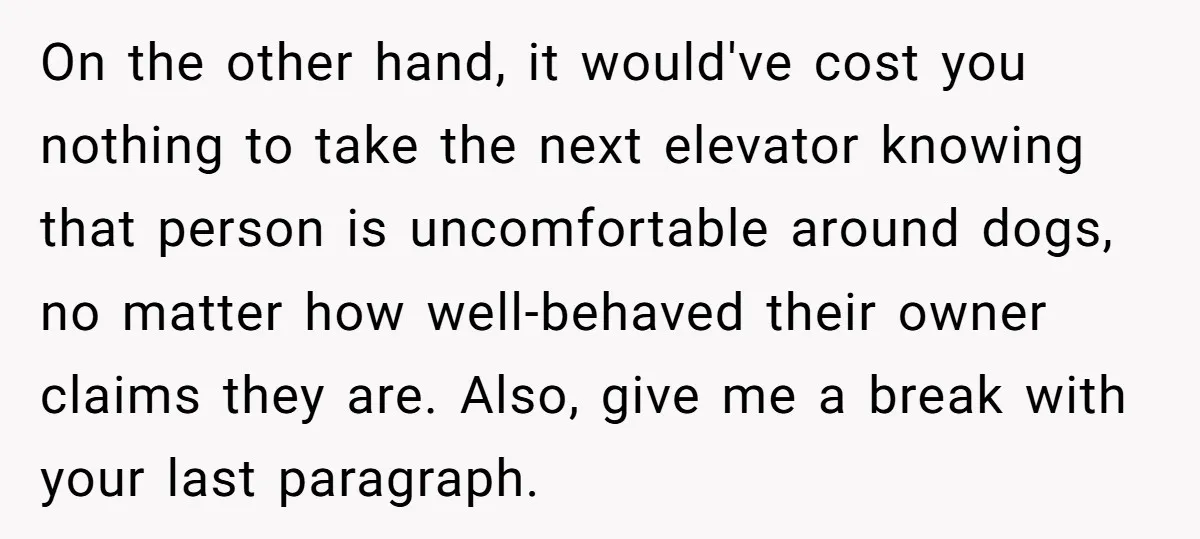 On the other hand, it would've cost you nothing to take the next elevator knowing that person is uncomfortable around dogs, no matter how well-behaved their owner claims they are....