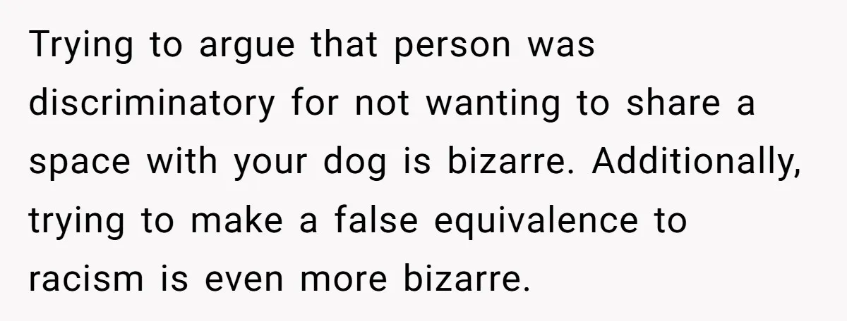 Trying to argue that person was discriminatory for not wanting to share a space with your dog is bizarre. Additionally, trying to make a false equivalence to racism is even...