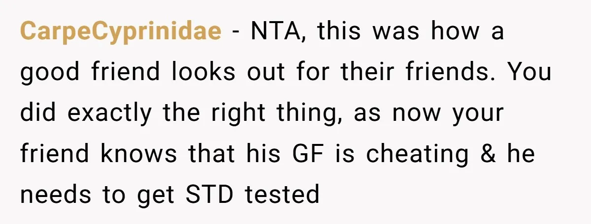 CarpeCyprinidae − NTA, this was how a good friend looks out for their friends. You did exactly the right thing, as now your friend knows that his GF is cheating...