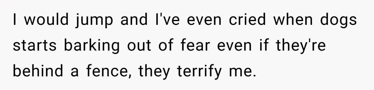 I would jump and I've even cried when dogs starts barking out of fear even if they're behind a fence, they terrify me.