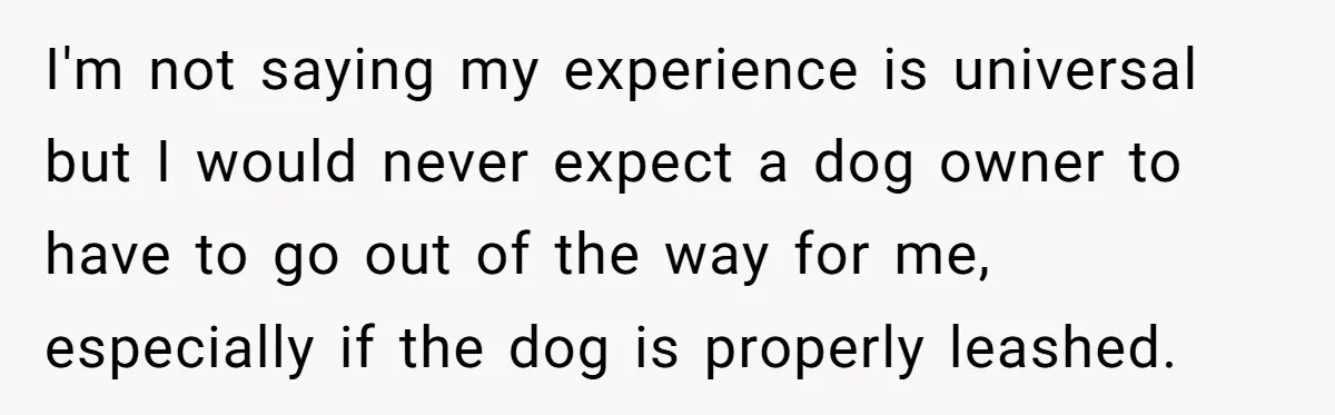 I'm not saying my experience is universal but I would never expect a dog owner to have to go out of the way for me, especially if the dog is...