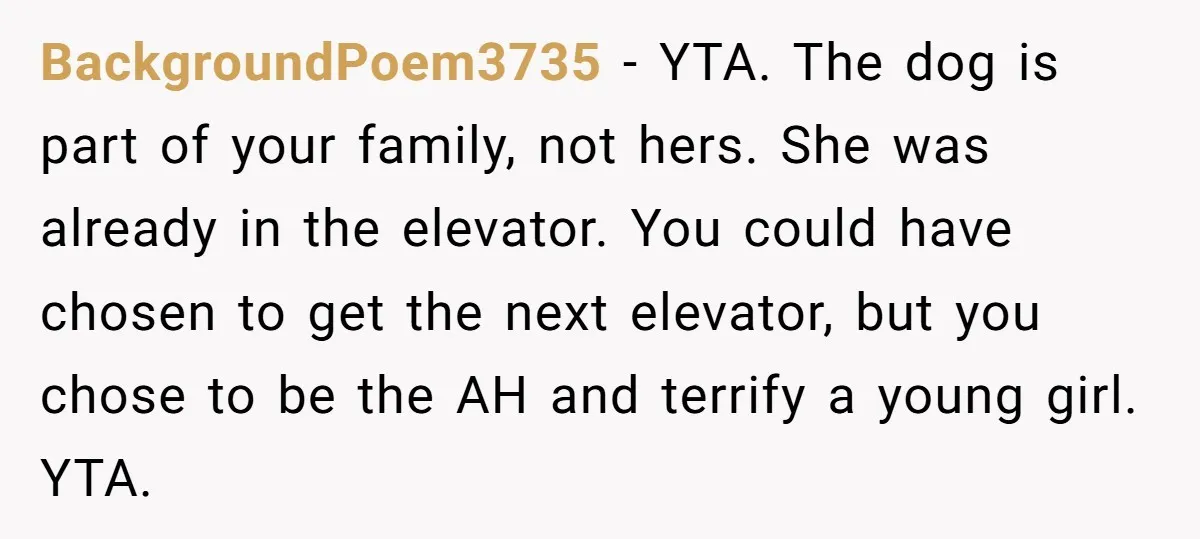 BackgroundPoem3735 − YTA. The dog is part of your family, not hers. She was already in the elevator. You could have chosen to get the next elevator, but you chose...