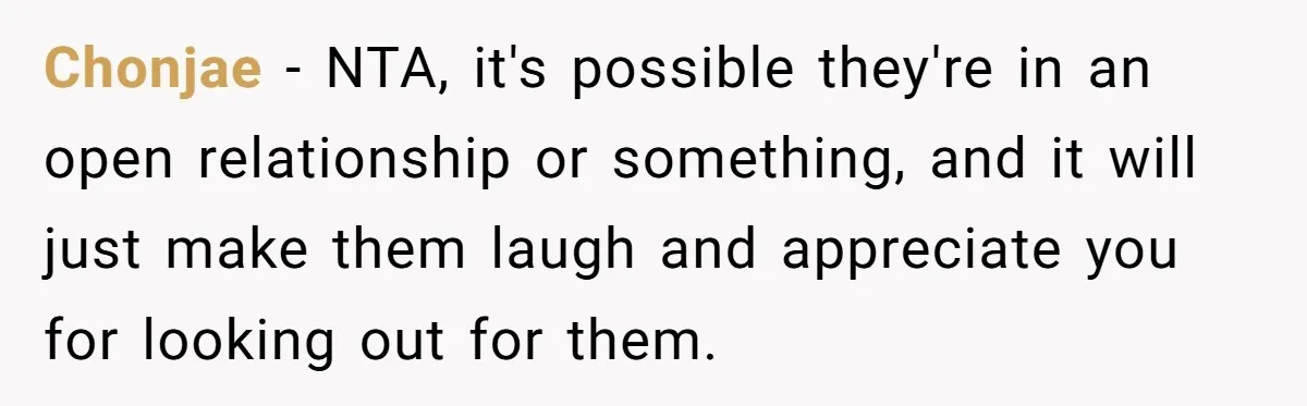 Chonjae − NTA, it's possible they're in an open relationship or something, and it will just make them laugh and appreciate you for looking out for them.