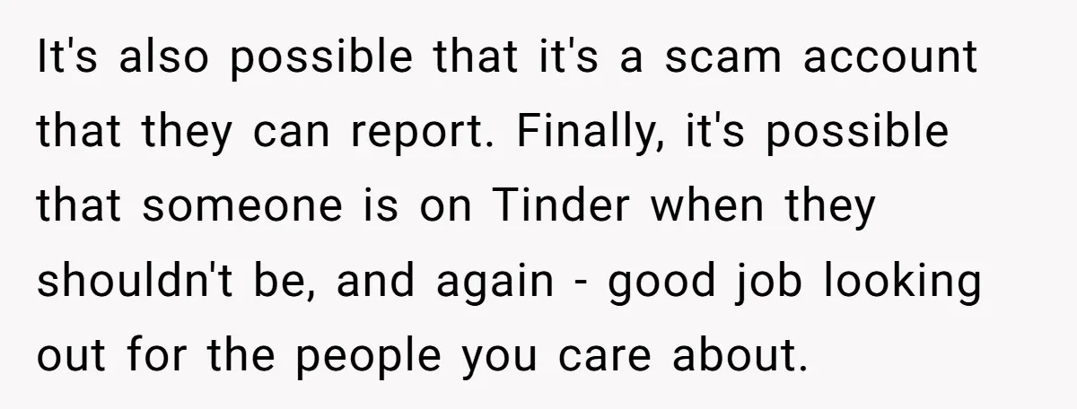 It's also possible that it's a scam account that they can report. Finally, it's possible that someone is on Tinder when they shouldn't be, and again - good job looking...