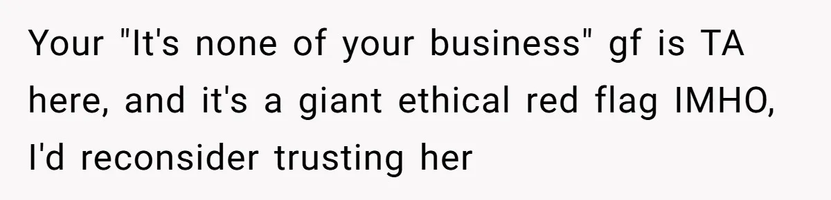 Your "It's none of your business" gf is TA here, and it's a giant ethical red flag IMHO, I'd reconsider trusting her