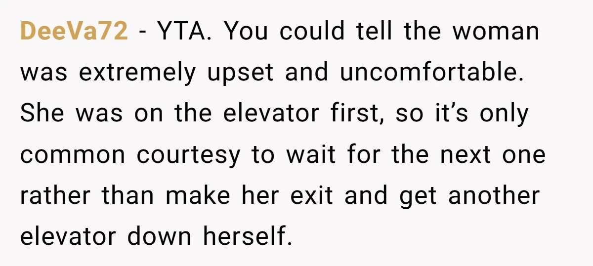 DeeVa72 − YTA. You could tell the woman was extremely upset and uncomfortable. She was on the elevator first, so it’s only common courtesy to wait for the next one...