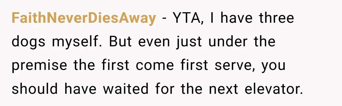 FaithNeverDiesAway − YTA, I have three dogs myself. But even just under the premise the first come first serve, you should have waited for the next elevator.