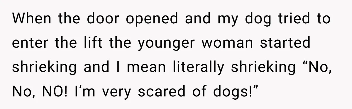 When the door opened and my dog tried to enter the lift the younger woman started shrieking and I mean literally shrieking “No, No, NO! I’m very scared of dogs!”