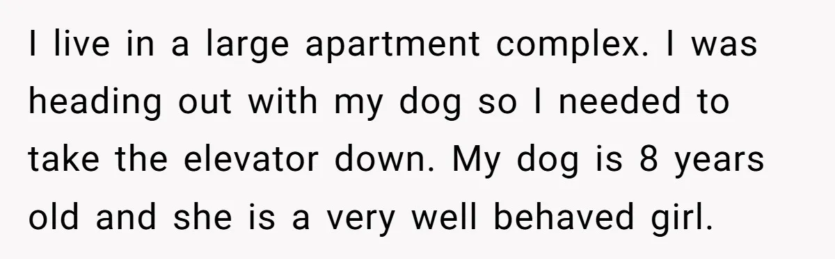 I live in a large apartment complex. I was heading out with my dog so I needed to take the elevator down. My dog is 8 years old and she...