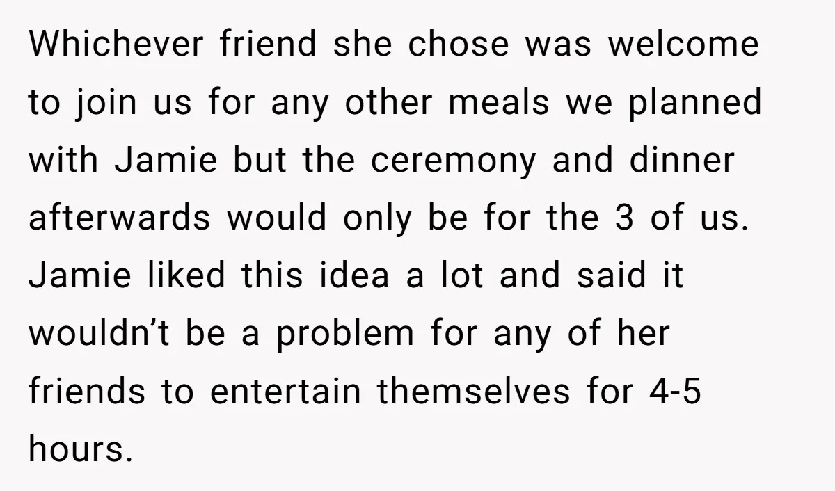 Whichever friend she chose was welcome to join us for any other meals we planned with Jamie but the ceremony and dinner afterwards would only be for the 3 of...