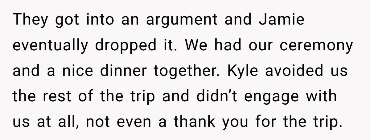 They got into an argument and Jamie eventually dropped it. We had our ceremony and a nice dinner together. Kyle avoided us the rest of the trip and didn’t engage...
