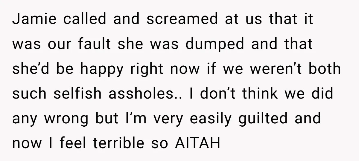 Jamie called and screamed at us that it was our fault she was dumped and that she’d be happy right now if we weren’t both such selfish assholes.. I don’t...
