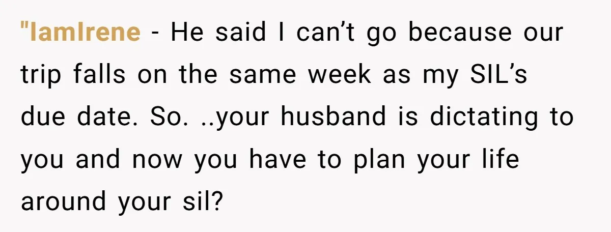 "IamIrene − He said I can’t go because our trip falls on the same week as my SIL’s due date. So. ..your husband is dictating to you and now you...