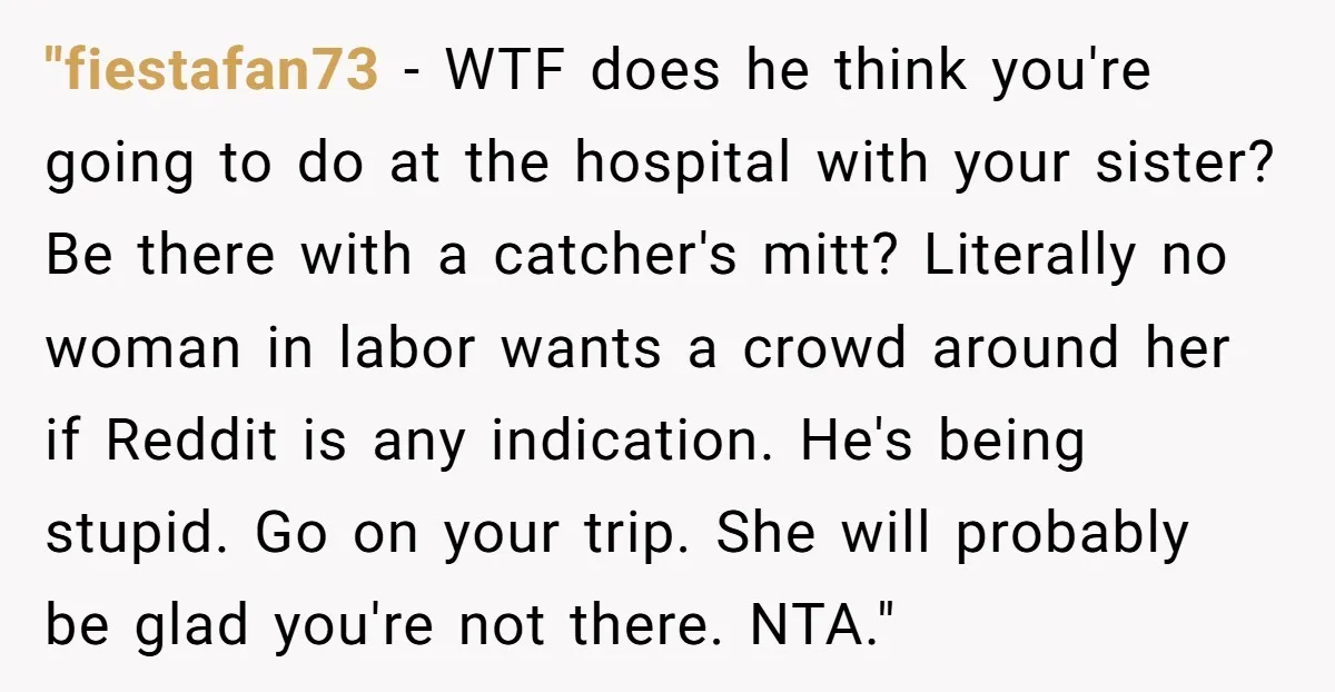 "fiestafan73 − WTF does he think you're going to do at the hospital with your sister? Be there with a catcher's mitt? Literally no woman in labor wants a crowd...