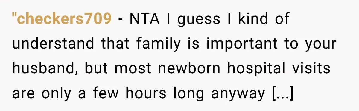 "checkers709 − NTA I guess I kind of understand that family is important to your husband, but most newborn hospital visits are only a few hours long anyway [...]