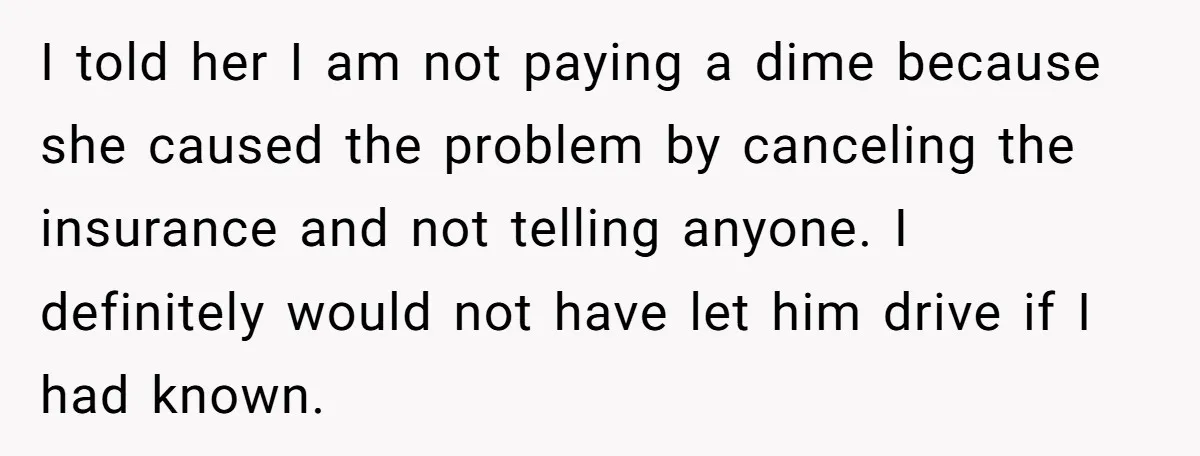 I told her I am not paying a dime because she caused the problem by canceling the insurance and not telling anyone. I definitely would not have let him drive...