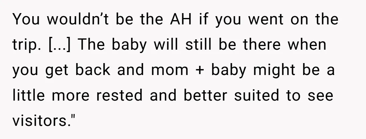 You wouldn’t be the AH if you went on the trip. [...] The baby will still be there when you get back and mom + baby might be a little...