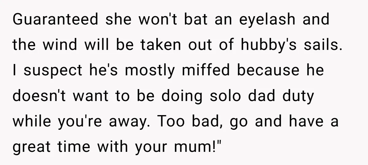 Guaranteed she won't bat an eyelash and the wind will be taken out of hubby's sails. I suspect he's mostly miffed because he doesn't want to be doing solo dad...