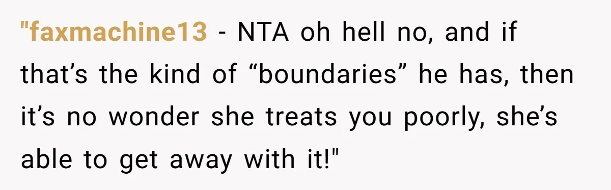 "faxmachine13 − NTA oh hell no, and if that’s the kind of “boundaries” he has, then it’s no wonder she treats you poorly, she’s able to get away with it!"