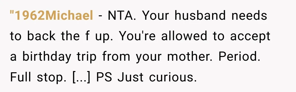 "1962Michael − NTA. Your husband needs to back the f up. You're allowed to accept a birthday trip from your mother. Period. Full stop. [...] PS Just curious.