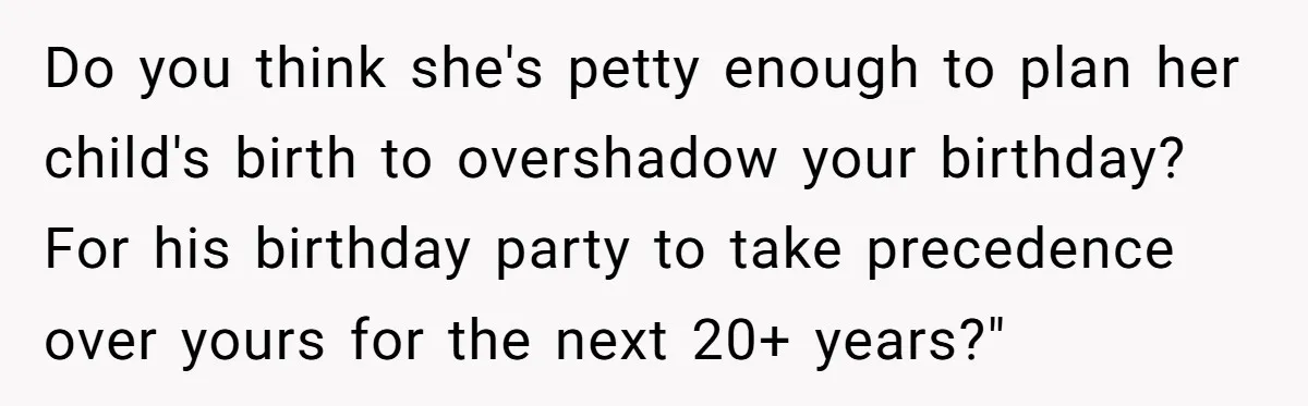 Do you think she's petty enough to plan her child's birth to overshadow your birthday? For his birthday party to take precedence over yours for the next 20+ years?"