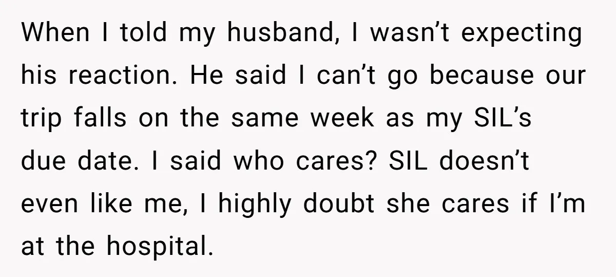 When I told my husband, I wasn’t expecting his reaction. He said I can’t go because our trip falls on the same week as my SIL’s due date. I said...