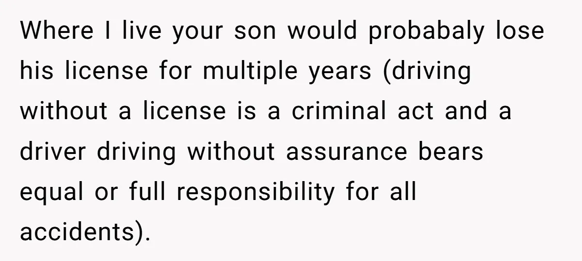 Where I live your son would probabaly lose his license for multiple years (driving without a license is a criminal act and a driver driving without assurance bears equal or...