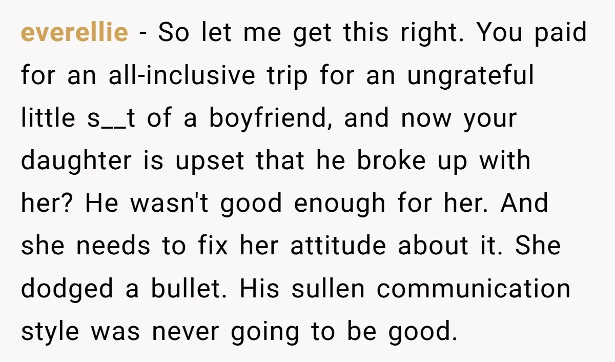 everellie − So let me get this right. You paid for an all-inclusive trip for an ungrateful little s__t of a boyfriend, and now your daughter is upset that he...