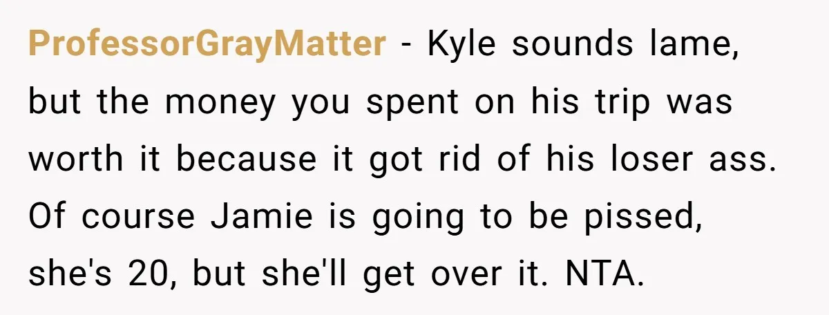 ProfessorGrayMatter − Kyle sounds lame, but the money you spent on his trip was worth it because it got rid of his loser ass. Of course Jamie is going to...