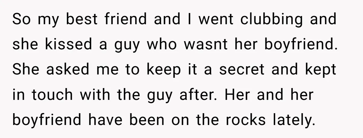 So my best friend and I went clubbing and she kissed a guy who wasnt her boyfriend. She asked me to keep it a secret and kept in touch with...