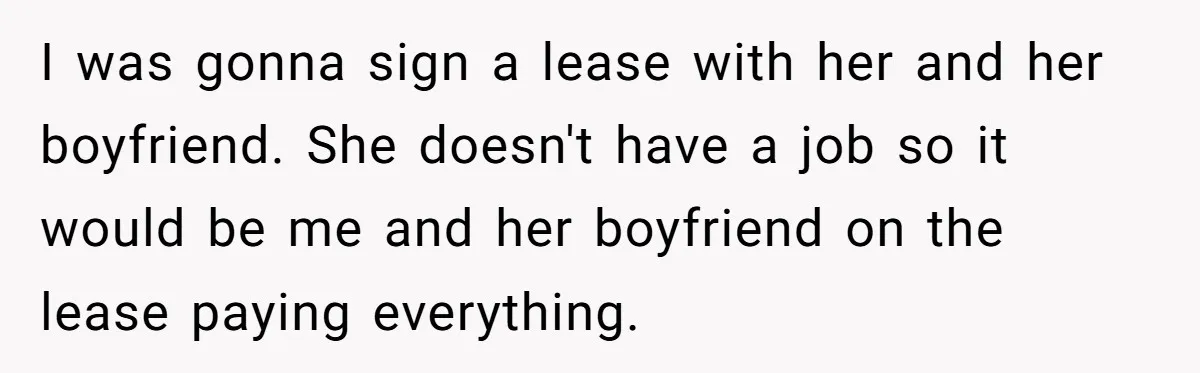 I was gonna sign a lease with her and her boyfriend. She doesn't have a job so it would be me and her boyfriend on the lease paying everything.
