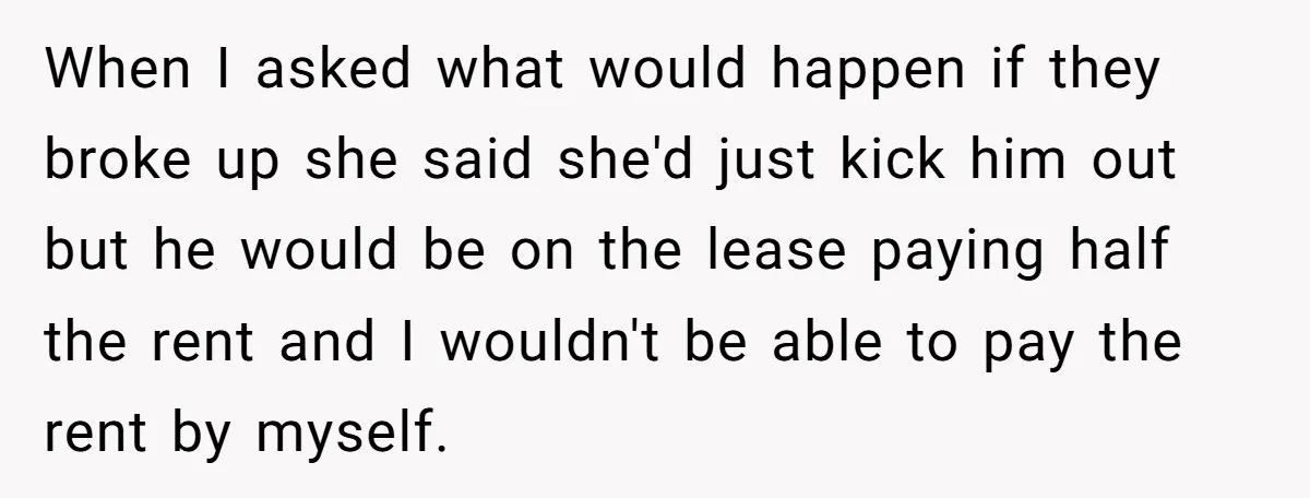 When I asked what would happen if they broke up she said she'd just kick him out but he would be on the lease paying half the rent and I...
