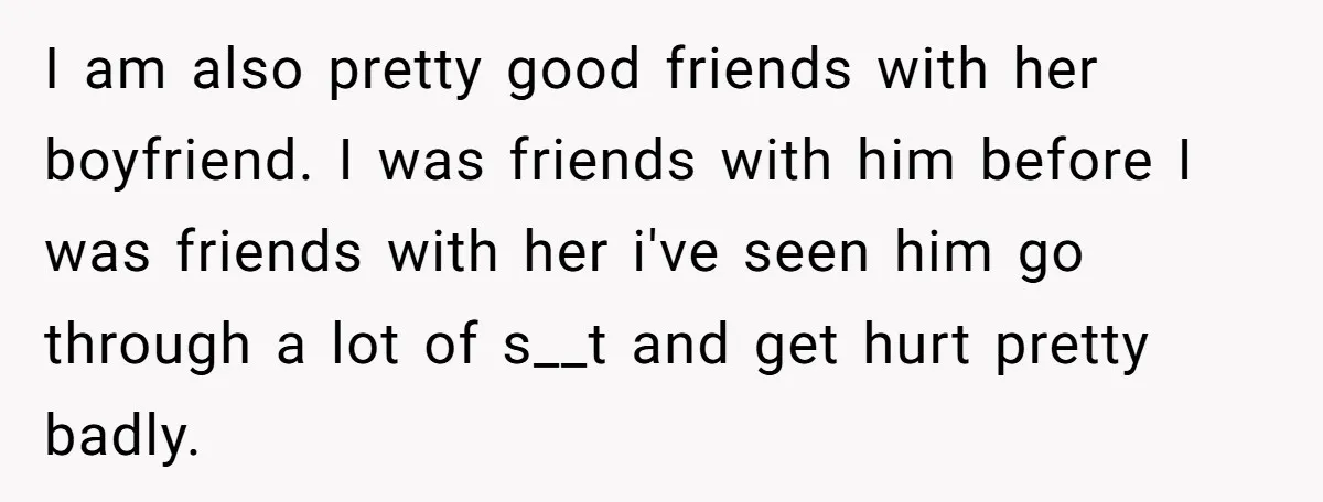 I am also pretty good friends with her boyfriend. I was friends with him before I was friends with her i've seen him go through a lot of s__t and...