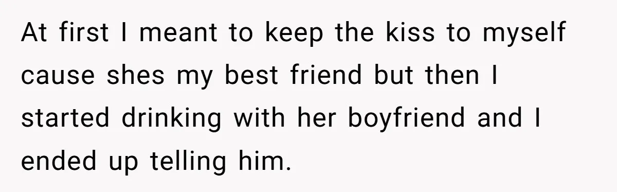 At first I meant to keep the kiss to myself cause shes my best friend but then I started drinking with her boyfriend and I ended up telling him.