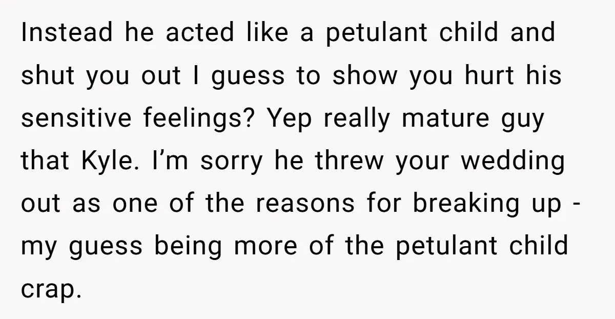 Instead he acted like a petulant child and shut you out I guess to show you hurt his sensitive feelings? Yep really mature guy that Kyle. I’m sorry he threw...